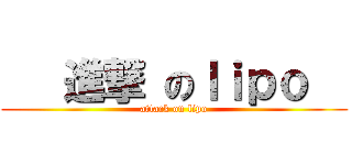    進撃 のｌｉｐｏ   (attack on lipo)