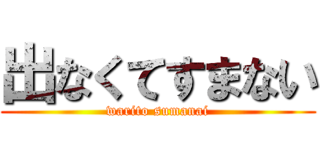 出なくてすまない (warito sumanai)