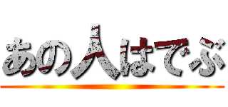 あの人はでぶ ()