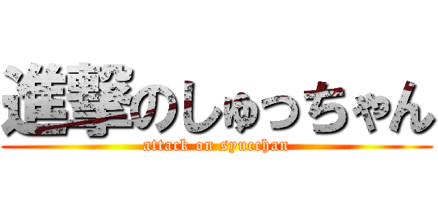 進撃のしゅっちゃん (attack on syucchan)