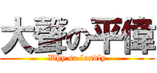 大聲の平偉 (Why so loudly)