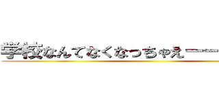 学校なんてなくなっちゃえーーーー！！！ ()