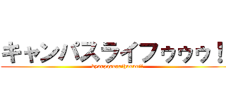 キャンパスライフゥゥゥ！！ (kyanpasuraihuuuu!!)