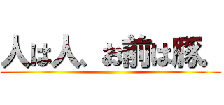 人は人、お前は豚。 ()