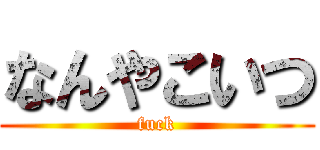 なんやこいつ (fuck)