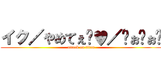 イク／やめてぇ゙♥／〜ぉ゙ぉ゙ (attack on titan)