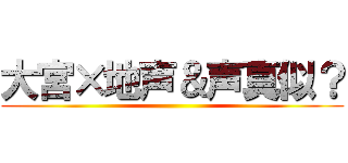大宮×地声＆声真似？ ()
