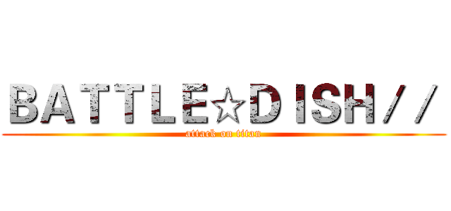ＢＡＴＴＬＥ☆ＤＩＳＨ／／  (attack on titan)