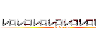 レロレロレロレロレロレロレロレロ (attack on titan)