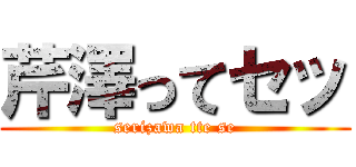 芹澤ってセッ (serizawa tte se)