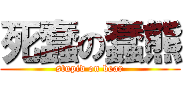 死蠢の蠢熊 (stupid on bear)