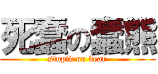 死蠢の蠢熊 (stupid on bear)