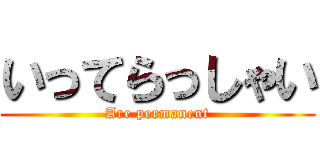 いってらっしゃい (Are permanent)