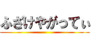 ふざけやがってぃ ()
