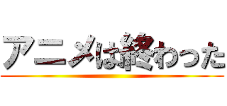 アニメは終わった ()