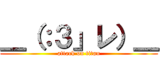 ＿（：３」レ）＿ (attack on titan)