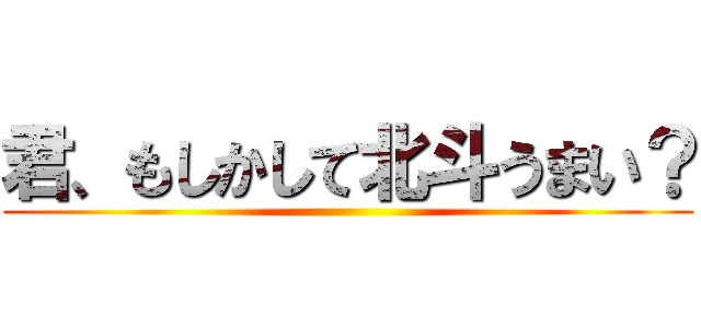 君、もしかして北斗うまい？ ()