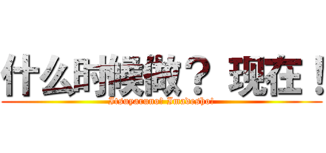 什么时候做？ 现在！ (Itsuyaruno? Imadesho!)