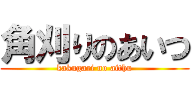角刈りのあいつ (kakugari no aithu)