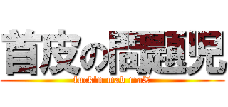 首皮の問題児 (fuck'n mad maX)