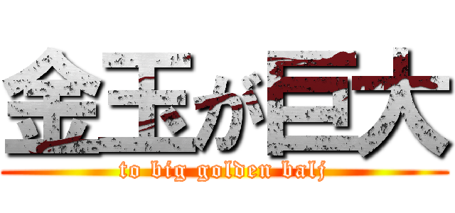 金玉が巨大 (to big golden balj)
