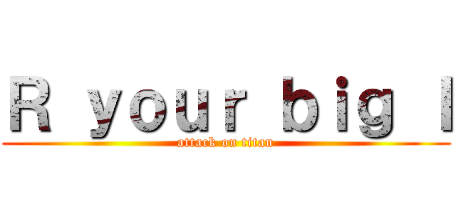 Ｒ ｙｏｕｒ ｂｉｇ Ｉ (attack on titan)