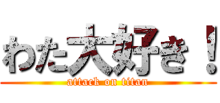 わた大好き！ (attack on titan)