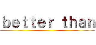 ｂｅｔｔｅｒ ｔｈａｎ ()