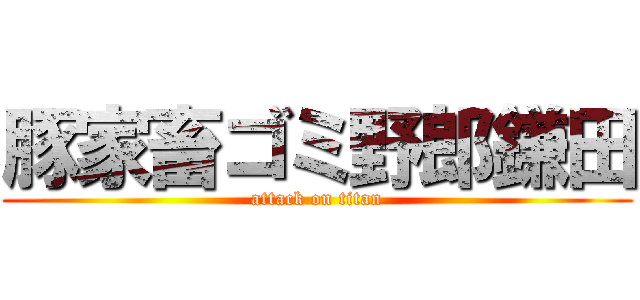 豚家畜ゴミ野郎鎌田 (attack on titan)