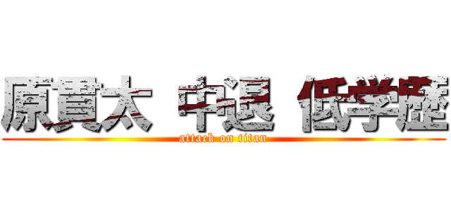 原貫太 中退 低学歴 (attack on titan)