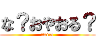 な？おやおる？ (twins)