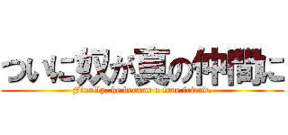 ついに奴が真の仲間に (Finally, he became a true friend.)
