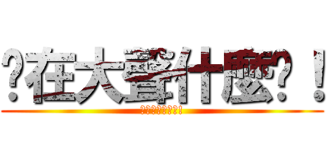 你在大聲什麼啦！ (我在大聲什麼拉!)