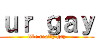 ｕｒ ｇａｙ (like really gay)