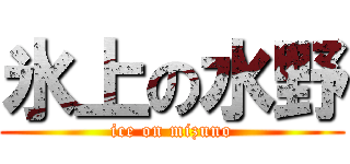 氷上の水野 (ice on mizuno)