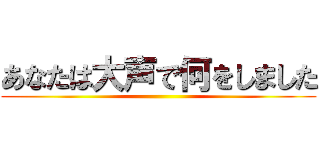 あなたは大声で何をしました ()