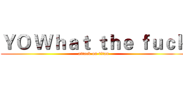 ＹＯ Ｗｈａｔ ｔｈｅ ｆｕｃｋ (attack on titan)