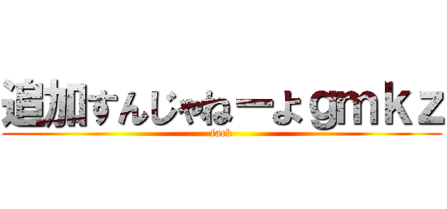 追加すんじゃねーよｇｍｋｚ (fack)