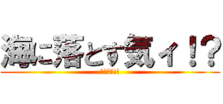海に落とす気ィ！？ (ﾔﾒﾛｰ!!)