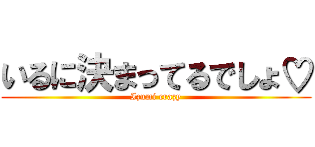 いるに決まってるでしょ♡ (Izumi crazy)