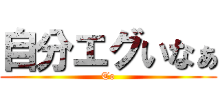 自分エグいなぁ (To)