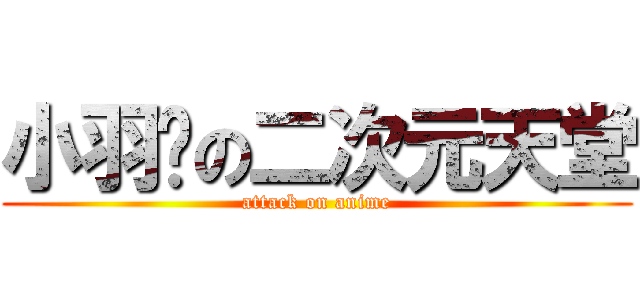小羽♥の二次元天堂 (attack on anime)