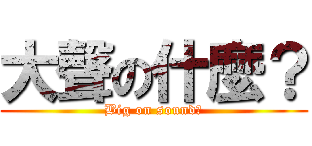 大聲の什麼？ (Big on sound?)