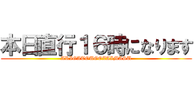 本日直行１６時になります (ARIGATOUGOZAIMASU)