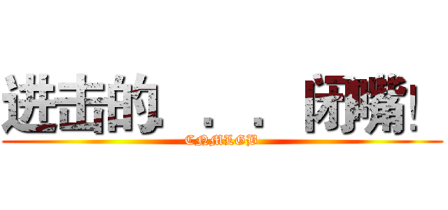 进击的．．．闭嘴！ (CNMLGB)