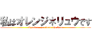 私はオレンジ＊リュウです (Ryuukau - you know who I am)