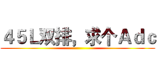 ４５Ｌ双排，求个Ａｄｃ ()