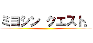 ミヨシン クエスト。 ()