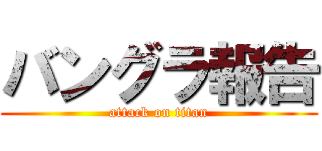 バングラ報告 (attack on titan)