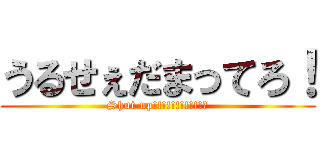 うるせぇだまってろ！ (Shut up!!!!!!!!!!!・)